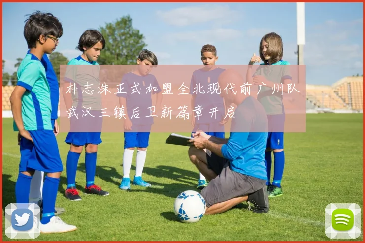 朴志洙正式加盟全北现代前广州队武汉三镇后卫新篇章开启