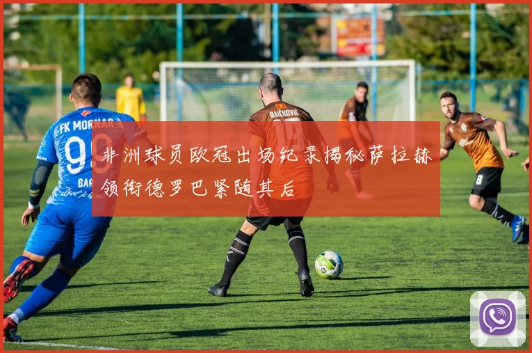 非洲球员欧冠出场纪录揭秘萨拉赫领衔德罗巴紧随其后