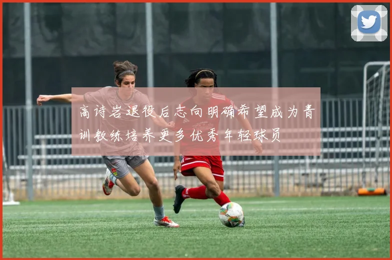 高诗岩退役后志向明确希望成为青训教练培养更多优秀年轻球员