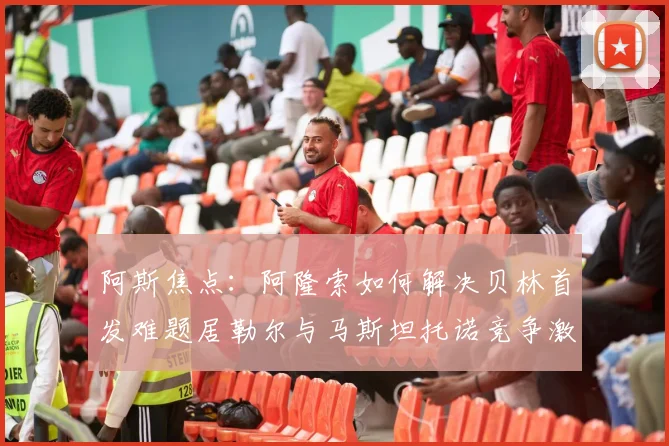 阿斯焦点：阿隆索如何解决贝林首发难题居勒尔与马斯坦托诺竞争激烈