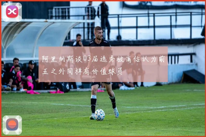阿里纳斯谈03届选秀被高估认为前五之外同样有价值球员