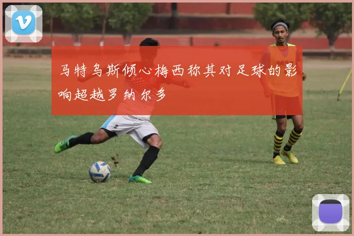 马特乌斯倾心梅西称其对足球的影响超越罗纳尔多