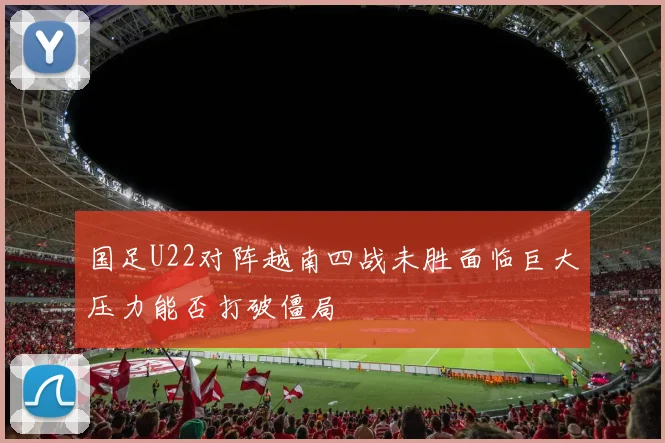 国足U22对阵越南四战未胜面临巨大压力能否打破僵局