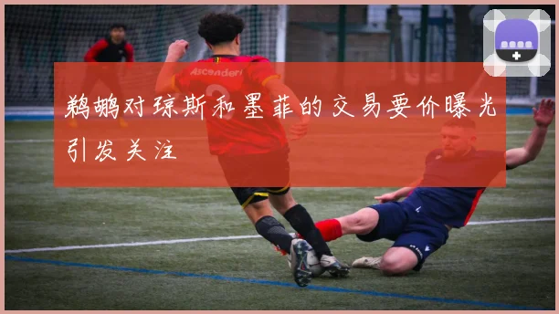 鹈鹕对琼斯和墨菲的交易要价曝光引发关注