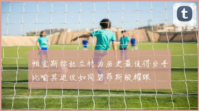 帕金斯称杜兰特为历史最佳得分手比喻其进攻如同碧昂斯般耀眼
