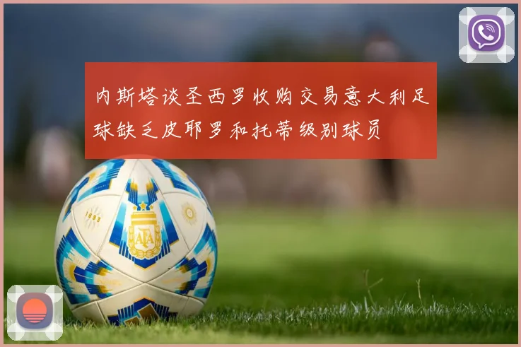 内斯塔谈圣西罗收购交易意大利足球缺乏皮耶罗和托蒂级别球员