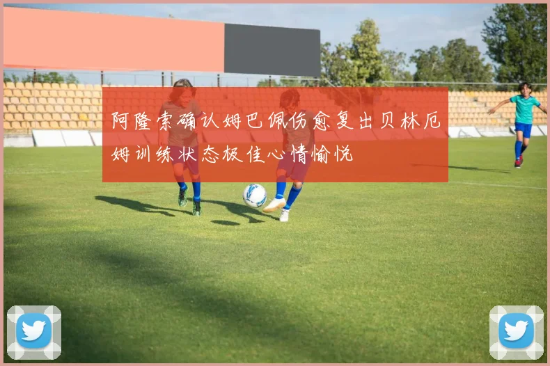 阿隆索确认姆巴佩伤愈复出贝林厄姆训练状态极佳心情愉悦