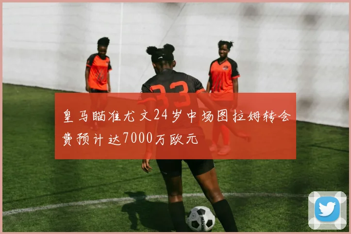 皇马瞄准尤文24岁中场图拉姆转会费预计达7000万欧元
