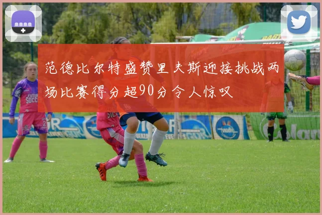 范德比尔特盛赞里夫斯迎接挑战两场比赛得分超90分令人惊叹