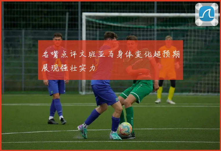 名嘴点评文班亚马身体变化超预期展现强壮实力