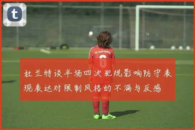 杜兰特谈半场四次犯规影响防守表现表达对限制风格的不满与反感