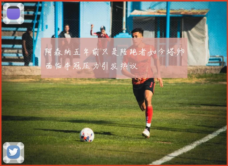 阿森纳五年前只是陪跑者如今塔帅面临夺冠压力引发热议