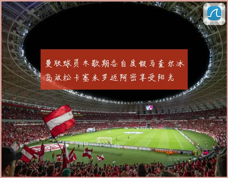 曼联球员冬歇期各自度假马奎尔冰岛放松卡塞米罗迈阿密享受阳光