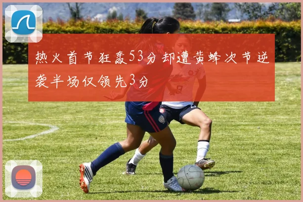 热火首节狂轰53分却遭黄蜂次节逆袭半场仅领先3分