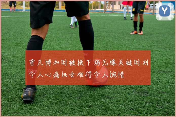 曾凡博加时被换下场无缘关键时刻令人心痛机会难得令人惋惜