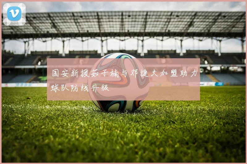 国安新援茹子楠与邓捷夫加盟助力球队防线升级