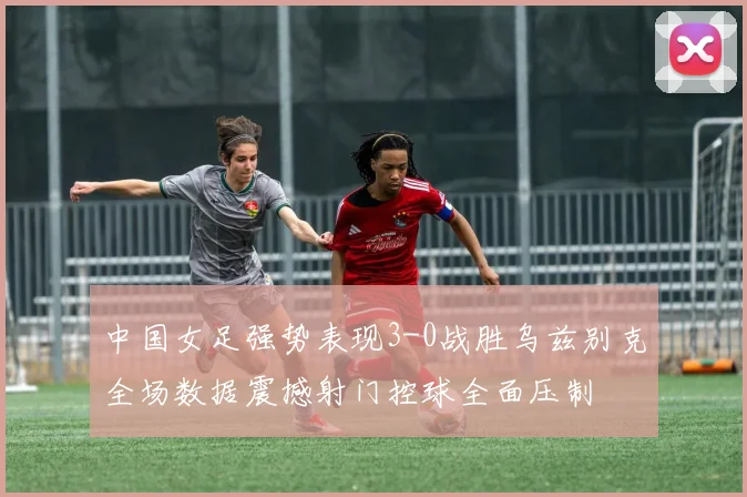 中国女足强势表现3-0战胜乌兹别克全场数据震撼射门控球全面压制