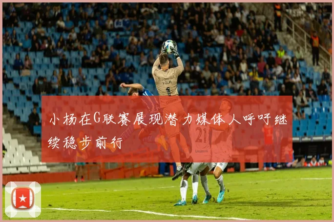 小杨在G联赛展现潜力媒体人呼吁继续稳步前行