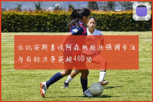 法比安斯基谈阿森纳经历强调专注与目标力争英超400场