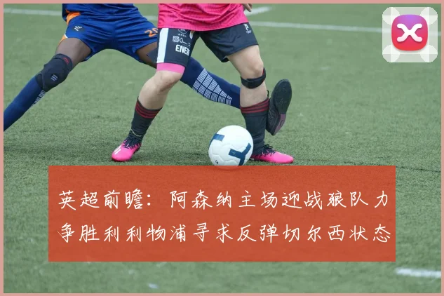 英超前瞻：阿森纳主场迎战狼队力争胜利利物浦寻求反弹切尔西状态堪忧