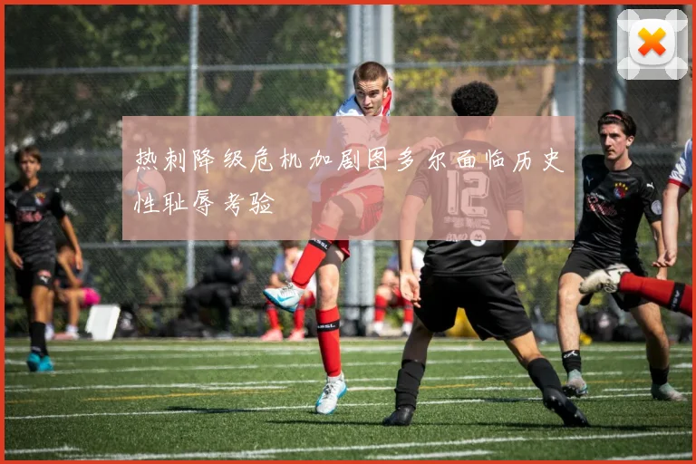 热刺降级危机加剧图多尔面临历史性耻辱考验