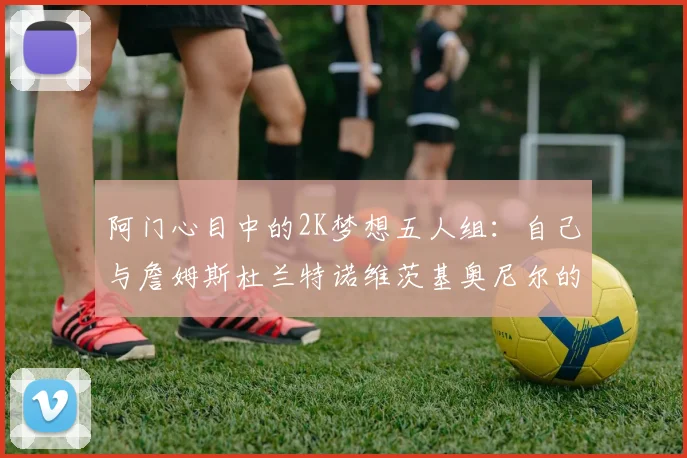 阿门心目中的2K梦想五人组：自己与詹姆斯杜兰特诺维茨基奥尼尔的传奇组合