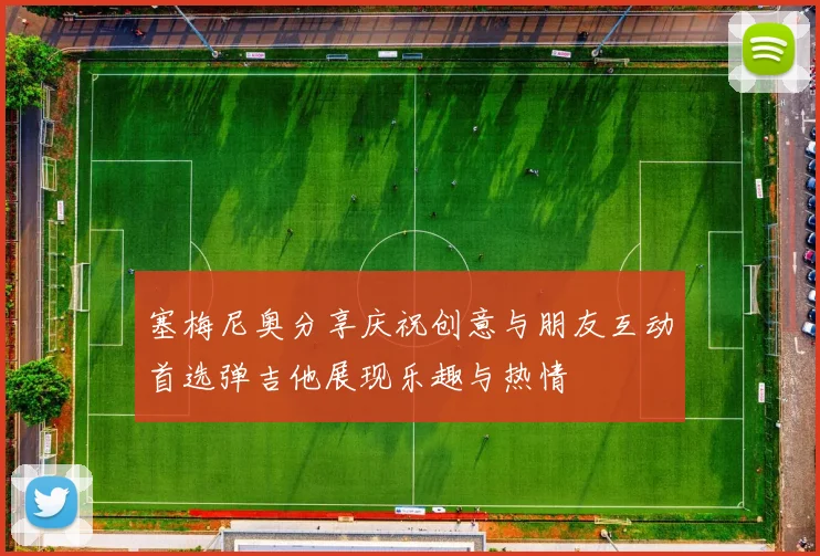 塞梅尼奥分享庆祝创意与朋友互动首选弹吉他展现乐趣与热情
