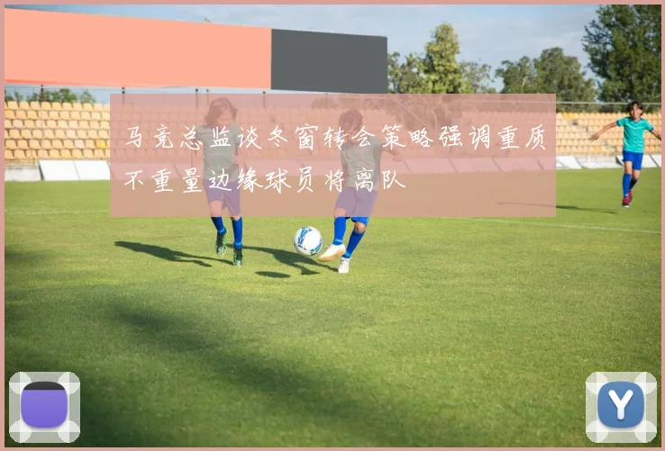 马竞总监谈冬窗转会策略强调重质不重量边缘球员将离队