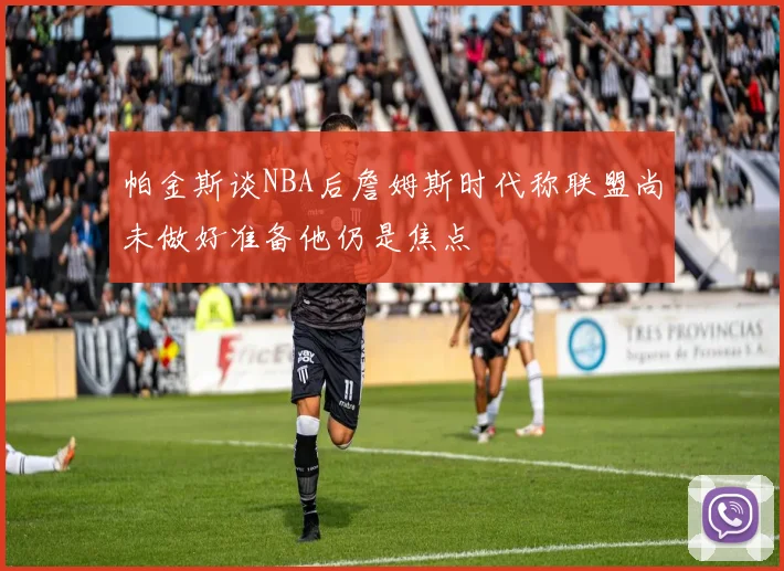 帕金斯谈NBA后詹姆斯时代称联盟尚未做好准备他仍是焦点