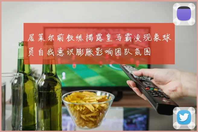居莱尔前教练揭露皇马霸凌现象球员自我意识膨胀影响团队氛围