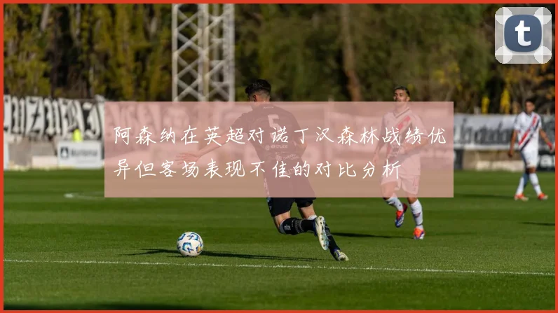 阿森纳在英超对诺丁汉森林战绩优异但客场表现不佳的对比分析