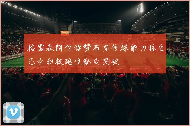 格雷森阿伦称赞布克传球能力称自己会积极跑位配合突破