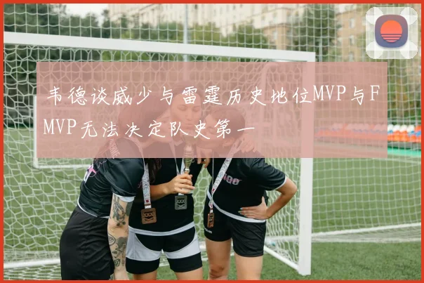 韦德谈威少与雷霆历史地位MVP与FMVP无法决定队史第一