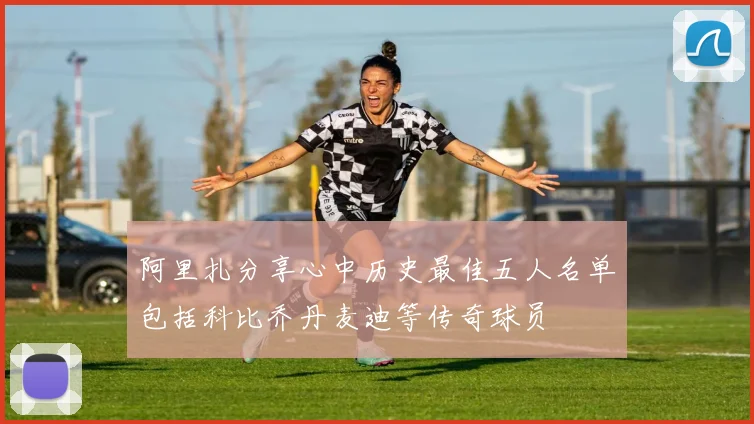 阿里扎分享心中历史最佳五人名单包括科比乔丹麦迪等传奇球员