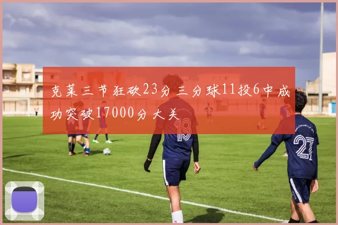 克莱三节狂砍23分三分球11投6中成功突破17000分大关
